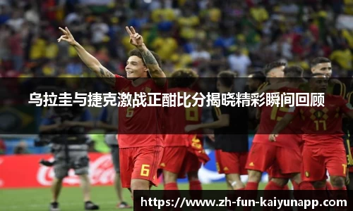 乌拉圭与捷克激战正酣比分揭晓精彩瞬间回顾